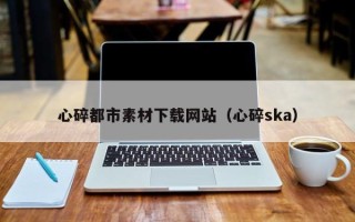 池州心碎都市素材下载网站（心碎ska）